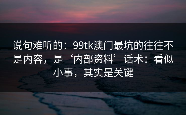 说句难听的:99tk澳门最坑的往往不是内容,是‘内部资料’话术:看似小事,其实是关键 说句难听的:99tk澳门最坑的往往不是内容,是‘内部资料’话术:看似小事,其实是关键