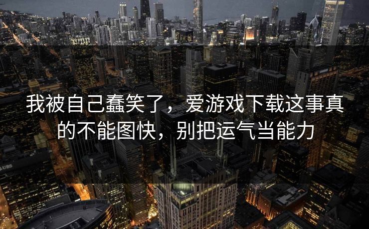 我被自己蠢笑了，爱游戏下载这事真的不能图快，别把运气当能力