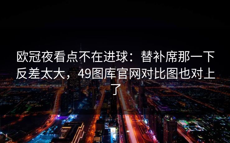 欧冠夜看点不在进球：替补席那一下反差太大，49图库官网对比图也对上了