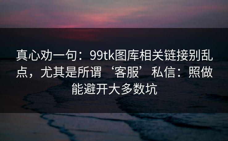 真心劝一句：99tk图库相关链接别乱点，尤其是所谓‘客服’私信：照做能避开大多数坑