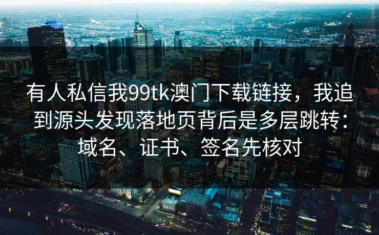 有人私信我99tk澳门下载链接，我追到源头发现落地页背后是多层跳转：域名、证书、签名先核对