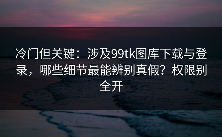 冷门但关键：涉及99tk图库下载与登录，哪些细节最能辨别真假？权限别全开