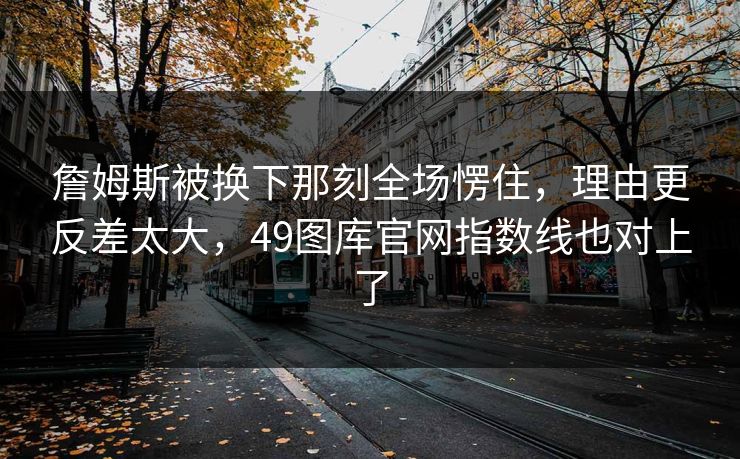 詹姆斯被换下那刻全场愣住，理由更反差太大，49图库官网指数线也对上了